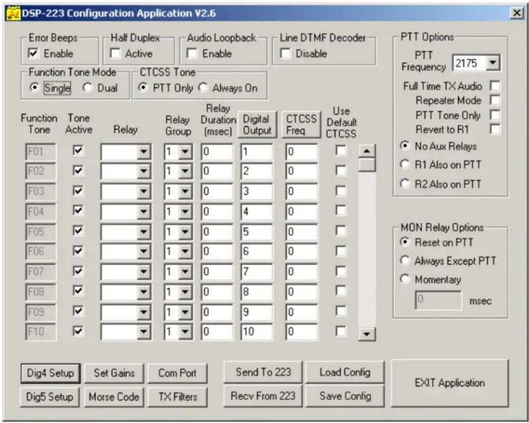 DSP-223 Configuration Application V2.6 Error Beeps Enable Half Duplex Active Audio Loopback Enable Line DTMF Decoder Disable Function Tone Mode Single Dual CTCSS Tone PTT Only Always On Function Tone Tone Active Relay Relay Group Relay Duration (msec) Digital Output CTCSS Freq Use Default CTCSS F01 1 0 1 0 Full Time TX Audio F02 1 0 2 0 Repeater Mode F03 1 0 3 0 PTT Tone Only Revert to R1 F04 1 0 4 0 No Aux Relays F05 1 0 5 0 R1 Also on PTT F06 1 0 6 0 R2 Also on PTT F07 1 0 7 0 MON Relay Options Reset on PTT Always Except PTT Momentary 0 msec F08 1 0 8 0 F09 1 0 9 0 F10 1 0 10 0 Dig4 Setup Set Gains Com Port Send To 223 Load Config Dig5 Setup Morse Code TX Filters Recv From 223 Save Config EXIT Application