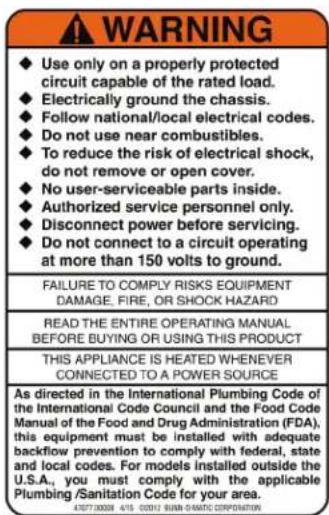 WARNING ◆ Use only on a properly protected circuit capable of the rated load. ◆ Electrically ground the chassis. ◆ Follow national/local electrical codes. ◆ Do not use near combustibles. ◆ To reduce the risk of electrical shock, do not remove or open cover. ◆ No user-serviceable parts inside. ◆ Authorized service personnel only. ◆ Disconnect power before servicing. ◆ Do not connect to a circuit operating at more than 150 volts to ground. FAILURE TO COMPLY RISKS EQUIPMENT DAMAGE, FIRE, OR SHOCK HAZARD READ THE ENTIRE OPERATING MANUAL BEFORE BUYING OR USING THIS PRODUCT THIS APPLIANCE IS HEATED WHENEVER CONNECTED TO A POWER SOURCE As directed in the International Plumbing Code of the International Code Council and the Food Code Manual of the Food and Drug Administration (FDA), this equipment must be installed with adequate backflow prevention to comply with federal, state and local codes. For models installed outside the U.S.A., you must comply with the applicable Plumbing/Sanitation Code for your area.