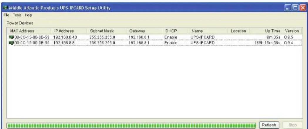 Middle Atlantic Products UPS-IPCARD Setup Utility File Tools Help Power Devices MAC Address IP Address Subnet Mask Gateway DHCP Name Location Up Time Version 00-0C-15-00-0B-59 192.168.8.48 255.255.255.0 192.166.8.1 Enable UPS-IPCARD 9m 35s 0.9.5 00-0C-15-00-0B-50 192.168.8.6 255.255.255.0 192.166.8.1 Enable UPS-IPCARD 169h 15m 53s 0.9.4 Refresh Stop