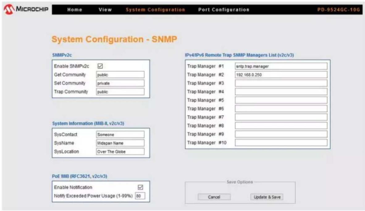 MICROCHIP Home View System Configuration Port Configuration PD-9524GC-10G System Configuration - SNMP SNMPv2c Enable SNMPv2c ✓ Get Community public Set Community private Trap Community public IPv4/IPv6 Remote Trap SNMP Managers List (v2c/v3) Trap Manager #1 sntp.trap.manager Trap Manager #2 192.168.0.250 Trap Manager #3 Trap Manager #4 Trap Manager #5 Trap Manager #6 Trap Manager #7 Trap Manager #8 Trap Manager #9 Trap Manager #10 System Information (MIB-II, v2c/v3) SysContact Someone SysName Midspan Name SysLocation Over The Globe PoE MIB (RFC3621, v2c/v3) Enable Notification ✓ Notify Exceeded Power Usage (1-99%) 80 Save Options Cancel Update & Save