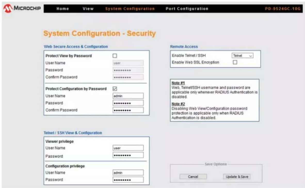 MICROCHIP Home View System Configuration Port Configuration PD-9524GC-10G System Configuration - Security Web Secure Access & Configuration Protect View by Password User Name user Password ********** Confirm Password ********** Protect Configuration by Password User Name admin Password ********** Confirm Password ********** Remote Access Enable Telnet / SSH Telnet Enable Web SSL Encryption Note #1 Web, Telnet/SSH username and password are applicable only whenever RADIUS Authentication is disabled. Note #2 Disabling Web View/Configuration password protection is applicable only when RADIUS Authentication is disabled. Telnet / SSH View & Configuration Viewer privilege User Name user Password ********** Configuration privilege User Name admin Password ********** Save Options Cancel Update & Save