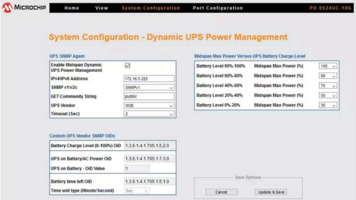 MICROCHIP Home View System Configuration Port Configuration PD-9524GC-10G System Configuration - Dynamic UPS Power Management UPS SNMP Agent Enable Midspan Dynamic ✓ UPS Power Management IPv4IPv6 Address 172.16.5.225 SNMP v1/v2c SNMPv1 GET Community String public UPS Vendor MGE Timeout (Sec) 2 Custom UPS Vendor SNMP OIDs Battery Charge Level (0-100%) Oil 1.3.6.1.4.1.705.1.5.2.0 UPS on Battery/AC Power Oil 1.3.6.1.4.1.705.1.7.3.0 UPS on Battery - Oil Value 1 Battery time left Oil 1.3.6.1.4.1.705.1.5.1.0 Time unit type (Minute/Second) Sec Midspan Max Power Versus UPS Battery Charge Level Battery Level 80%-100% Midspan Max Power (%) 100 Battery Level 60%-80% Midspan Max Power (%) 80 Battery Level 40%-60% Midspan Max Power (%) 70 Battery Level 20%-40% Midspan Max Power (%) 50 Battery Level 0%-20% Midspan Max Power (%) 30 Save Options Cancel Update & Save