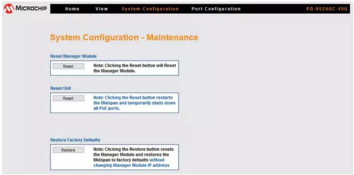 MICROCHIP Home View System Configuration Port Configuration PD-9524GC-10G System Configuration - Maintenance Reset Manager Module Reset Note: Clicking the Reset button will Reset the Manager Module. Reset Unit Reset Note: Clicking the Reset button restarts the Midspan and temporarily shuts down all PoE ports. Restore Factory Defaults Restore Note: Clicking the Restore button resets the Manager Module and restores the Midspan to factory defaults without changing Manager Module IP address