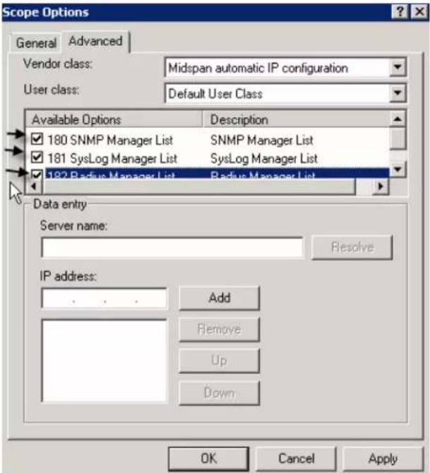 Scope Options General Advanced Vendor class: Midspan automatic IP configuration User class: Default User Class Available Options Description 180 SNMP Manager List SNMP Manager List 181 SysLog Manager List SysLog Manager List 182 Radius Manager List Radius Manager List Data entry Server name: Resolve IP address: Add Remove Up Down OK Cancel Apply