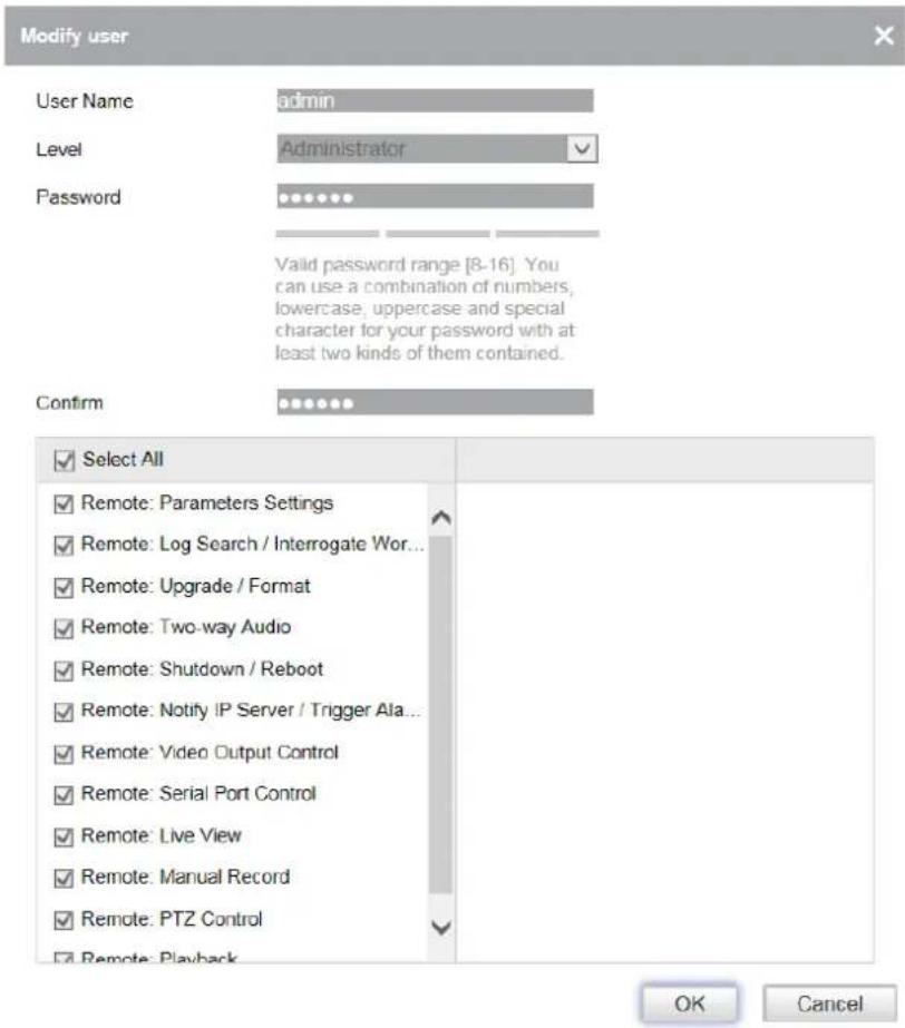 Modify user User Name admin Level Administrator Password Valid password range [8-16]. You can use a combination of numbers, lowercase, uppercase and special character for your password with at least two kinds of them contained. Confirm ✓ Select All ✓ Remote: Parameters Settings ✓ Remote: Log Search / Interrogate Wor... ✓ Remote: Upgrade / Format ✓ Remote: Two-way Audio ✓ Remote: Shutdown / Reboot ✓ Remote: Notify IP Server / Trigger Ala... ✓ Remote: Video Output Control ✓ Remote: Serial Port Control ✓ Remote: Live View ✓ Remote: Manual Record ✓ Remote: PTZ Control ✓ Remote: Playback OK Cancel