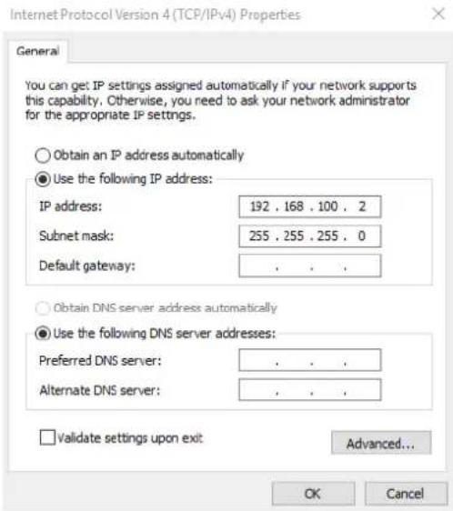 Internet Protocol Version 4 (TCP/IPv4) Properties General You can get IP settings assigned automatically if your network supports this capability. Otherwise, you need to ask your network administrator for the appropriate IP settings. Obtain an IP address automatically Use the following IP address: IP address: 192 . 168 . 100 . 2 Subnet mask: 255 . 255 . 255 . 0 Default gateway: . Obtain DNS server address automatically Use the following DNS server addresses: Preferred DNS server: . Alternate DNS server: . Validate settings upon exit: Advanced... OK Cancel