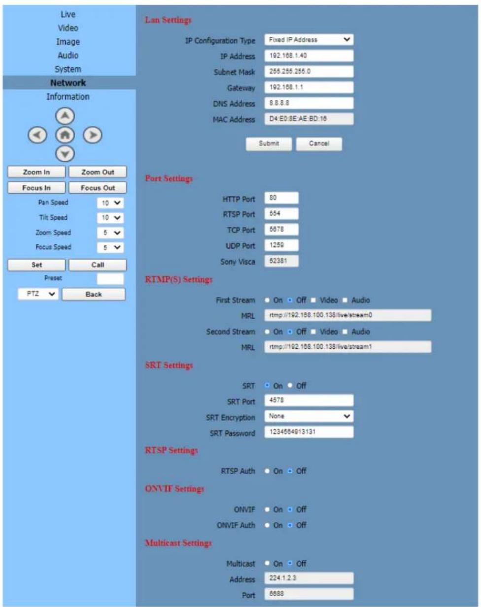 Live Video Image Audio System Network Information Zoom In Zoom Out Focus In Focus Out Pan Speed 10 Tilt Speed 10 Zoom Speed 5 Focus Speed 5 Set Call Preset PTZ Back Lan Settings IP Configuration Type Fixed IP Address IP Address 192.168.1.40 Subnet Mask 265.255.255.0 Gateway 192.168.1.1 DNS Address 8.8.8.8 MAC Address D4:E0:8E:AE:BD:16 Submit Cancel Port Settings HTTP Port 80 RTSP Port 554 TCP Port 5878 UDP Port 1259 Sony Visca 52381 RTMP(S) Settings First Stream On Off Video Audio MRL rtmp://192.168.100.138/live/stream0 Second Stream On Off Video Audio MRL rtmp://192.168.100.138/live/stream1 SRT Settings SRT On Off SRT Port 4578 SRT Encryption None SRT Password 1234564913131 RTSP Settings RTSP Auth On Off ONVIF Settings ONVIF On Off ONVIF Auth On Off Multicast Settings Multicast On Off Address 224.1.2.3 Port 6688