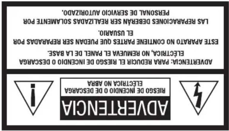 ADVERTENCIA Riesgo de incenido 0 de descARGA ELECTRICA NO ABRRA ISRESO DE INCENDO 0 DE DESCARGA ELECTRICA NO ABRRA ADVERTENCIA: PARA REDUCIR EL RIESGO DE INCENDO 0 DESCARGA ELECTRICA, NO REMUEVA EL PANEL DE LA BASE. ESTE APARTO NO CONTINE PARTES QUE PUESDAI SER REPARADAS POR EL USVARIO. LAS REPARACIONES DEBERAN SER REALIZADAS SOLAMENTE POR PERSONAL DE SERVICO AUTORIZADO.