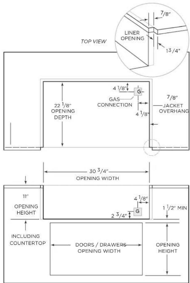 TOP VIEW LINER OPENING 13/4" 7/8" 22 1/8" OPENING DEPTH 4 1/8" G GAS CONNECTION 4 1/8" 7/8" JACKET OVERHANG 30 3/4" OPENING WIDTH 11" OPENING HEIGHT 4 1/8" G 2 3/4" 1 1/2" MIN INCLUDING COUNTERTOP DOORS / DRAWERS OPENING WIDTH OPENING HEIGHT