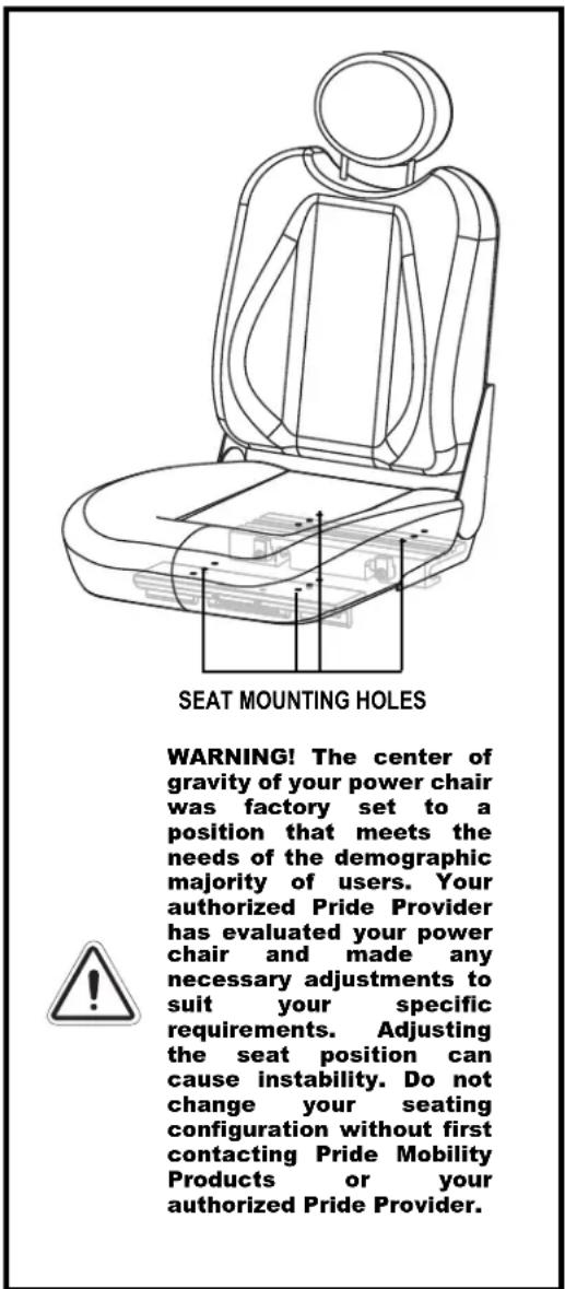 SEAT MOUNTING HOLES WARNING! The center of gravity of your power chair was factory set to a position that meets the needs of the demographic majority of users. Your authorized Pride Provider has evaluated your power chair and made any necessary adjustments to suit your specific requirements. Adjusting the seat position can cause instability. Do not change your seating configuration without first contacting Pride Mobility Products or your authorized Pride Provider.