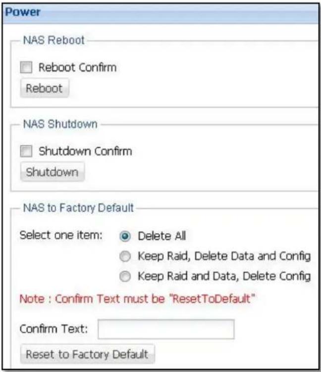 Power NAS Reboot □ Reboot Confirm Reboot NAS Shutdown □ Shutdown Confirm Shutdown NAS to Factory Default Select one item: Delete All Keep Raid, Delete Data and Config Keep Raid and Data, Delete Config Note : Confirm Text must be "ResetToDefault" Confirm Text: Reset to Factory Default