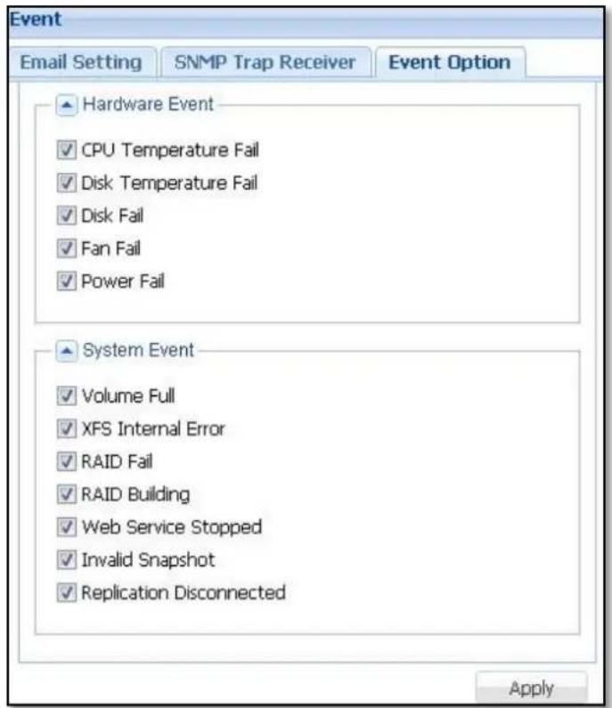 Event Email Setting SNMP Trap Receiver Event Option Hardware Event ✓ CPU Temperature Fail ✓ Disk Temperature Fail ✓ Disk Fail ✓ Fan Fail ✓ Power Fail System Event ✓ Volume Full ✓ XFS Internal Error ✓ RAID Fail ✓ RAID Building ✓ Web Service Stopped ✓ Invalid Snapshot ✓ Replication Disconnected Apply