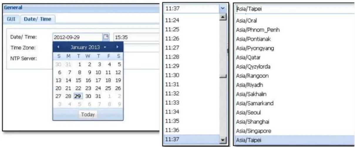 General GUI Date/ Time Date/ Time: 2012-09-29 15:35 Time Zone: NTP Server: January 2013 S M T W T F S 30 31 1 2 3 4 5 6 7 8 9 10 11 12 13 14 15 16 17 18 19 20 21 22 23 24 25 26 27 28 29 30 31 1 2 3 4 5 6 7 8 9 Today 11:37 11:24 11:25 11:26 11:27 11:28 11:29 11:30 11:31 11:32 11:33 11:34 11:35 11:36 11:37 Asia/Taipei Asia/Oral Asia/Phnom_Penh Asia/Pontianak Asia/Pyongyang Asia/Qatar Asia/Qyzylorda Asia/Rangoon Asia/Riyadh Asia/Sakhalin Asia/Samarkand Asia/Seoul Asia/Shanghai Asia/Singapore Asia/Taipei