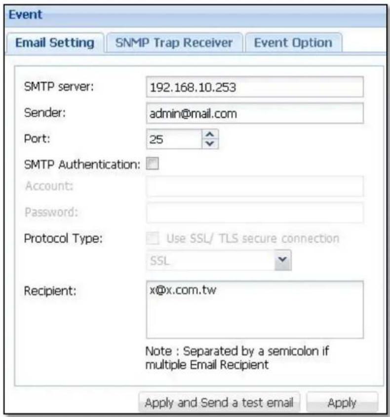 Event Email Setting SNMP Trap Receiver Event Option SMTP server: 192.168.10.253 Sender: adults@mail.com Port: 25 SMTP Authentication: Account: Password: Protocol Type: Use SSL/ TLS secure connection SSL Recipient: x@x.com.tw Note : Separated by a semicolon if multiple Email Recipient Apply and Send a test email Apply