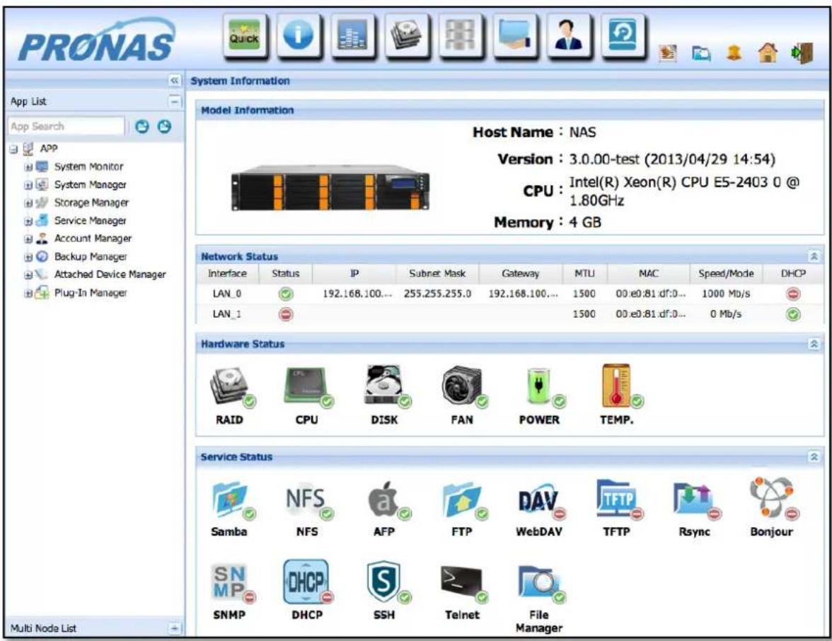 PRONAS App List App Search APP System Monitor System Manager Storage Manager Service Manager Account Manager Backup Manager Attached Device Manager Plug-In Manager Multi Node List System Information Model Information Host Name : NAS Version : 3.0.00-test (2013/04/29 14:54) CPU : Intel(R) Xeon(R) CPU E5-2403 0 @ 1.80GHz Memory : 4 GB Network Status Interface Status IP Subnet Mask Gateway MTU MAC Speed/Mode DHCP LAN_0 192.168.100... 255.255.255.0 192.168.100... 1500 00:e0.81:df:0... 1000 Mb/s LAN_1 Hardware Status RAID CPU DISK FAN Power TEMP. Service Status Samba NFS AFP FTP WebDAV TFTP Rsync Bonjour SNMP DHCP SSH Telnet File Manager