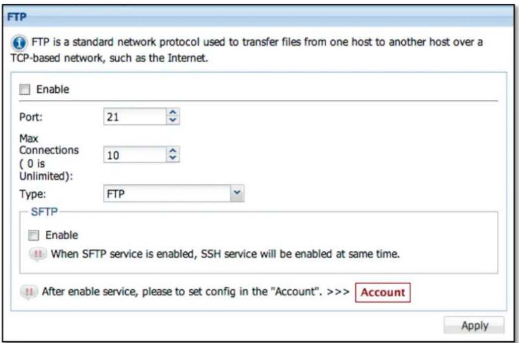 FTP FTP is a standard network protocol used to transfer files from one host to another host over a TCP-based network, such as the Internet. Enable Port: 21 Max Connections 10 ( 0 is Unlimited): Type: FTP SFTP Enable When SFTP service is enabled, SSH service will be enabled at same time. After enable service, please to set config in the "Account". >>> Account Apply