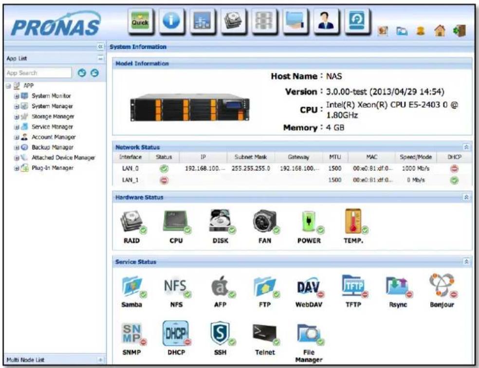 PRONAS App List App Search APP System Monitor System Manager Storage Manager Service Manager Account Manager Backup Manager Attached Device Manager Plug-In Manager Multi Node List System Information Model Information Host Name : NAS Version : 3.0.00-test (2013/04/29 14:54) CPU : Intel(R) Xeon(R) CPU E5-2403 0 @ 1.80GHz Memory : 4 GB Network Status Interface Status IP Subnet Mask Gateway MTU MAC Speed/Mode DHCP LAN_0 192.168.100... 255.255.255.0 192.168.100... 1500 00:e0:81.df.0... 1000 Mb/s LAN_1 1500 00:e0:81.df.0... 0 Mb/s Hardware Status RAID CPU DISK FAN Power TEMP. Service Status Samba NFS AFP FTP WebDAV TFTP Rsync Bonjour SNMP DHCP SSH Telnet File Manager