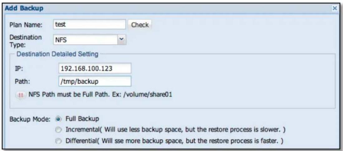 Add Backup Plan Name: test Check Destination NFS Type: Destination Detailed Setting IP: 192.168.100.123 Path: /tmp/backup !! NFS Path must be Full Path. Ex: /volume/share01 Backup Mode: Full Backup Incremental( Will use less backup space, but the restore process is slower. ) Differential( Will sse more backup space, but the restore process is faster. )