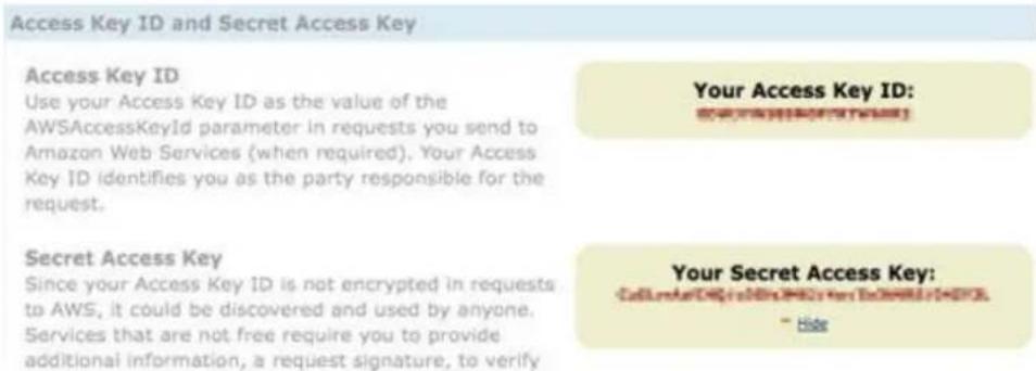 Access Key ID and Secret Access Key Access Key ID Use your Access Key ID as the value of the AWSAccessKeyId parameter in requests you send to Amazon Web Services (when required). Your Access Key ID identifies you as the party responsible for the request. Secret Access Key Since your Access Key ID is not encrypted in requests to AWS, it could be discovered and used by anyone. Services that are not free require you to provide additional information, a request signature, to verify Your Access Key ID: ©2000-0000-0000-0000-0000-0000- = Hide Your Secret Access Key: ©2000-0000-0000-0000-0000-0000-0000-0000-0000-