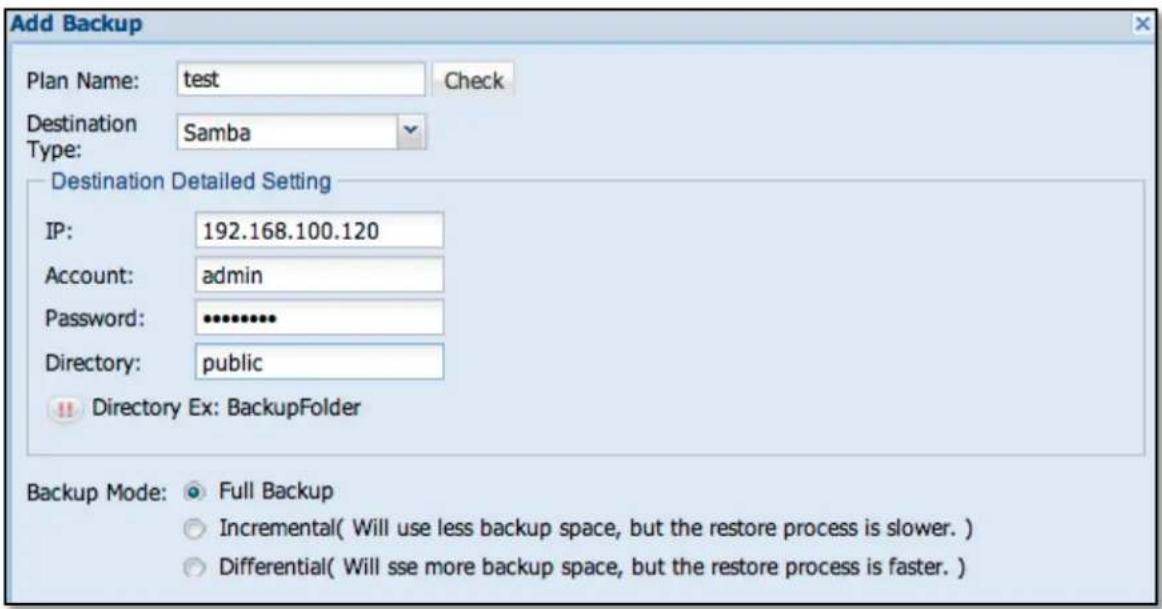 Add Backup Plan Name: test Check Destination Samba Type: Destination Detailed Setting IP: 192.168.100.120 Account: admin Password: ********** Directory: public Directory Ex: BackupFolder Backup Mode: Full Backup Incremental( Will use less backup space, but the restore process is slower. ) Differential( Will see more backup space, but the restore process is faster. )