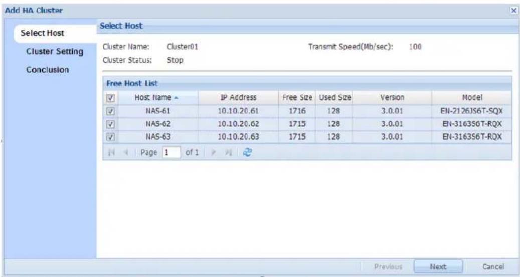 Add HA Cluster Select Host Cluster Setting Conclusion Select Host Cluster Name: Cluster01 Transmit Speed(Mb/sec): 100 Cluster Status: Stop Free Host List Host Name ▲ IP Address Free Size Used Size Version Model NAS-61 10.10.20.61 1716 128 3.0.01 EN-2126JS6T-SQX NAS-62 10.10.20.62 1715 128 3.0.01 EN-3163S6T-RQX NAS-63 10.10.20.63 1715 128 3.0.01 EN-3163S6T-RQX Page 1 of 1 Previous Next Cancel
