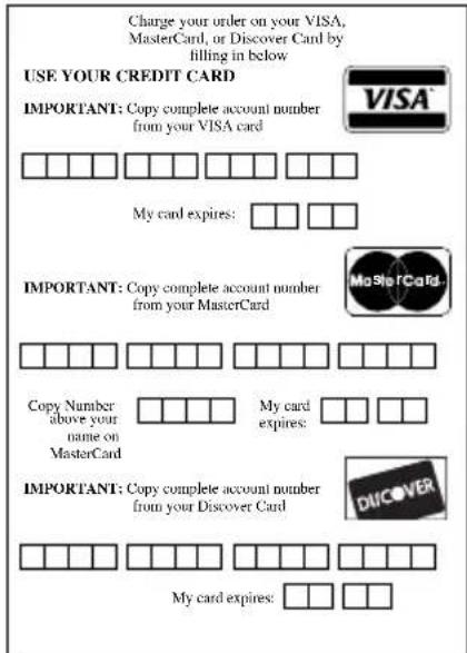 Charge your order on your VISA, MasterCard, or Discover Card by filling in below USE YOUR CREDIT CARD IMPORTANT: Copy complete account number from your VISA card My card expires: IMPORTANT: Copy complete account number from your MasterCard Copy Number above your name on MasterCard My card expires: IMPORTANT: Copy complete account number from your Discover Card My card expires: