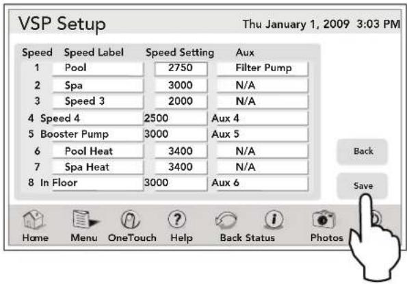VSP Setup Thu January 1, 2009 3:03 PM Speed Speed Label Speed Setting Aux 1 Pool 2750 Filter Pump 2 Spa 3000 N/A 3 Speed 3 2000 N/A 4 Speed 4 2500 Aux 4 5 Booster Pump 3000 Aux 5 6 Pool Heat 3400 N/A 7 Spa Heat 3400 N/A 8 In Floor 3000 Aux 6 Back Save Home Menu OneTouch Help Back Status Photos