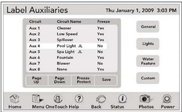 Label Auxiliaries Thu January 1, 2009 3:03 PM Circuit Circuit Name Freeze Aux 1 Cleaner Yes Aux 2.Low Speed Yes Aux 3 Spillover Yes Aux 4 Pool Light JL No Aux 5 Spa Light JL No Aux 6 Fountain Yes Aux 7 Blower No Aux 8 None Yes Page Page Freeze Up Down Protect Save General Lights Water Feature Custom Home Menu OneTouch Help Back Status Photos Power