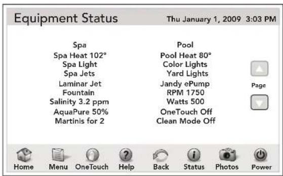 Equipment Status Thu January 1, 2009 3:03 PM Spa Spa Heat 102° Spa Light Spa Jets Laminar Jet Fountain Salinity 3.2 ppm AquaPure 50% Martinis for 2 Pool Pool Heat 80° Color Lights Yard Lights Jandy ePump RPM 1750 Watts 500 OneTouch Off Clean Mode Off Page Home Menu OneTouch Help Back Status Photos Power