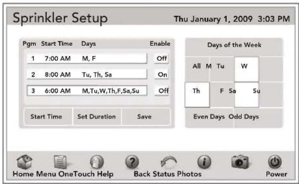 Sprinkler Setup Thu January 1, 2009 3:03 PM Pgm Start Time Days Enable 1 7:00 AM M, F Off 2 8:00 AM Tu, Th, Sa On 3 6:00 AM M,Tu,W,Th,F,Sa,Su Off Start Time Set Duration Save Days of the Week All M Tu W Th F Sa Su Even Days Odd Days Home Menu OneTouch Help Back Status Photos Power