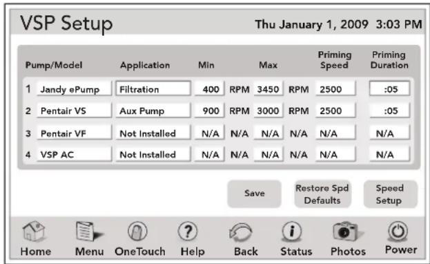 VSP Setup Thu January 1, 2009 3:03 PM Pump/Model Application Min Max Priming Speed Priming Duration 1 Jandy ePump Filtration 400 RPM 3450 RPM 2500 :05 2 Pentair VS Aux Pump 900 RPM 3000 RPM 2500 :05 3 Pentair VF Not Installed N/A N/A N/A N/A N/A N/A 4 VSP AC Not Installed N/A N/A N/A N/A N/A N/A N/A Save Restore Spd Defaults Speed Setup Home Menu.OneTouch Help Back Status Photos Power
