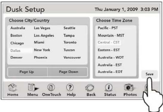 Dusk Setup Thu January 1, 2009 3:03 PM Choose City/Country Australia Las Vegas Seattle Boston Los Angeles Tampa Chicago Miami Toronto Dallas New York Tuscon Denver Phoenix Vancouver Page Up Page Down Choose Time Zone Pacific - PST Mountain - MST Central - CST Eastern - EST Australia - WDT Australia - EST Australia - EDT Save Home Menu OneTouch Help Back Status Photos