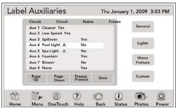 Label Auxiliaries Thu January 1, 2009 3:03 PM Circuit Circuit Name Freeze Aux 1 Cleaner Yes Aux 2 Low Speed Yes Aux 3 Spillover "Yes Aux 4 Pool Light JL "No Aux 5 Spa Light JL "No Aux 6 Fountain "Yes Aux 7 Blower "No Aux 8 None "Yes Page Page Freeze Save Up Down Protect Home Menu.OneTouch Help Back Status Photos Power General Lights Water Feature Custom
