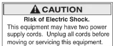 CAUTION Risk of Electric Shock. This equipment may have two power supply cords. Unplug all cords before moving or servicing this equipment.