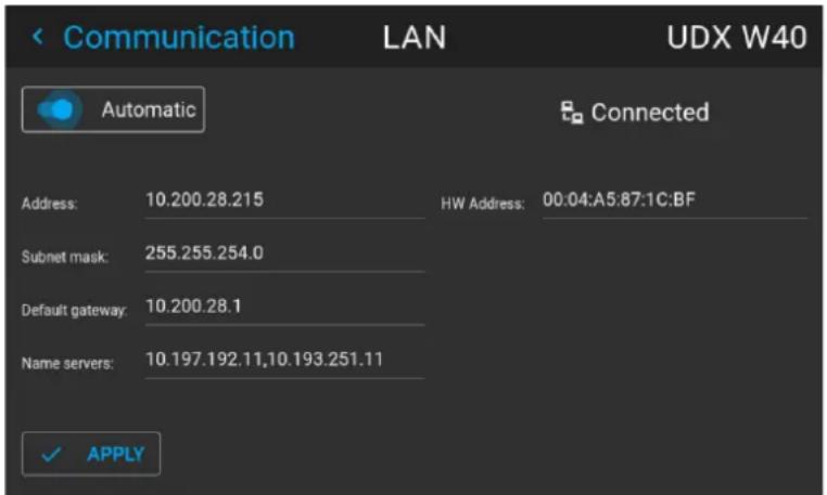 < Communication LAN UDX W40 Automatic Connected Address: 10.200.28.215 HW Address: 00:04:A5:87:1C:BF Subnet mask: 255.255.254.0 Default gateway: 10.200.28.1 Name servers: 10.197.192.11,10.193.251.11 ✓ APPLY