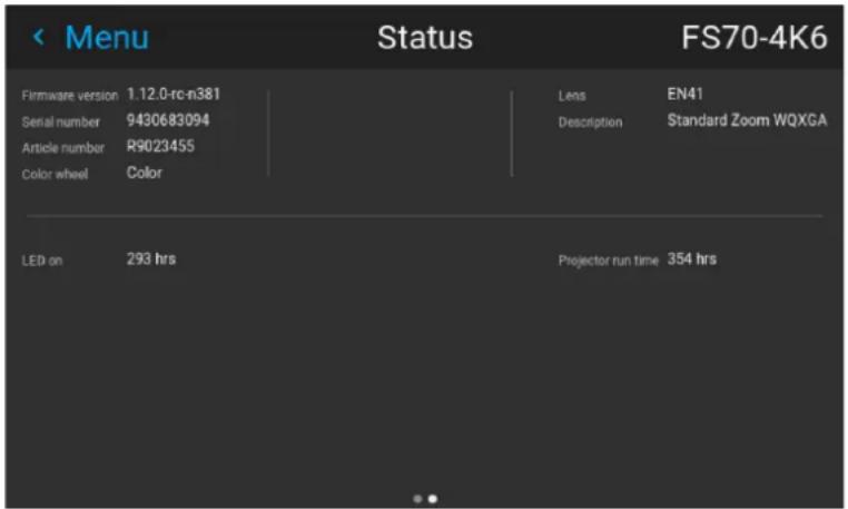 < Menu Status FS70-4K6 Firmware version 1.12.0-rc-n381 Lens EN41 Serial number 9430683094 Description Standard Zoom WQXGA Article number R9023455 Color wheel Color LED on 293 hrs Projector run time 354 hrs