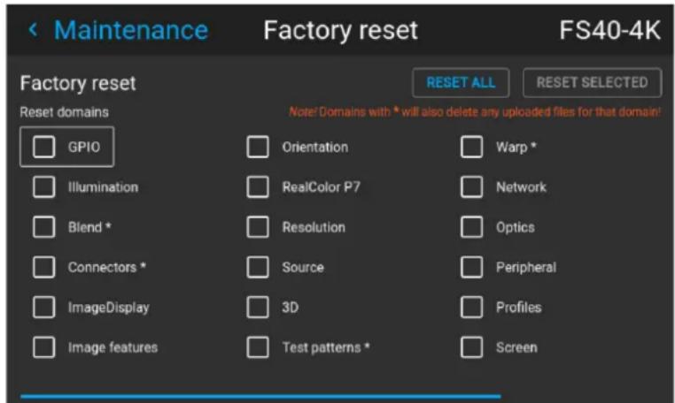 < Maintenance Factory reset FS40-4K RESET ALL RESET SELECTED Factory reset Reset domains GPIO Orientation Warp * Illumination RealColor P7 Network Blend * Resolution Optics Connectors * Source Peripheral ImageDisplay 3D Profiles Image features Test patterns * Screen