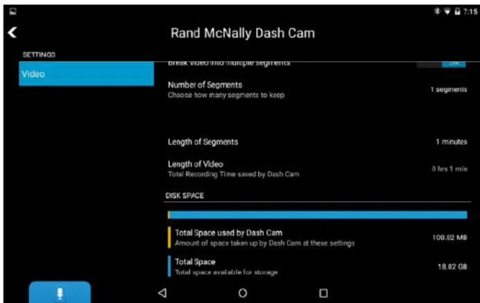 Rand McNally Dash Cam SETTINGS Video Break Video into Multiple Segments Number of Segments Choose how many segments to keep 1 segments Length of Segments 1 minutes Length of Video Total Recording Time saved by Dash Cam 0 hrs 1 min DISK SPACE Total Space used by Dash Cam Amount of space taken up by Dash Cam at these settings 100.02 MB Total Space Total space available for storage 18.02 GB
