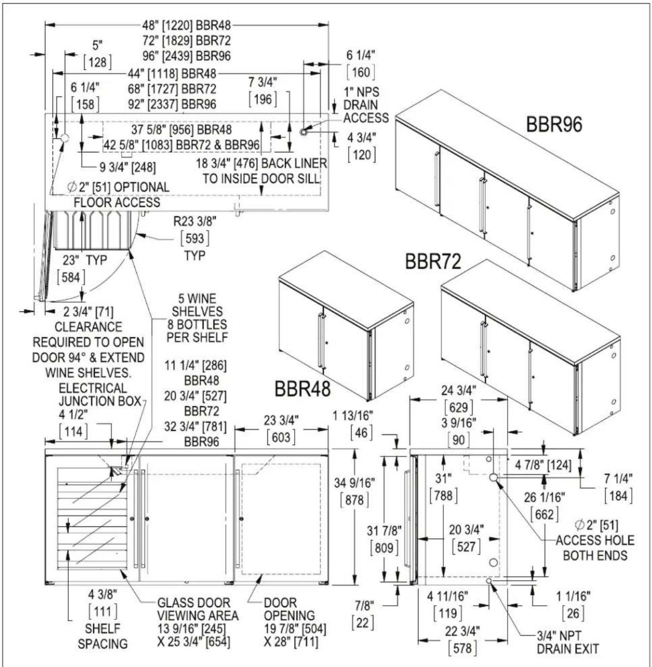 48" [1220] BBR48 5" 72" [1829] BBR72 [128] 96" [2439] BBR96 6 1/4" 44" [1118] BBR48 7 3/4" [158] 68" [1727] BBR72 196 92" [2337] BBR96 37 5/8" [956] BBR48 42 5/8" [1083] BBR72 & BBR96 9 3/4" [248] 18 3/4" [476] BACK LINER TO INSIDE DOOR SILL Φ2" [51] OPTIONAL FLOOR ACCESS R23 3/8" [593] TYP 23" TYP [584] 2 3/4" [71] CLEARANCE REQUIRED TO OPEN DOOR 94° & EXTEND WINE SHELVES. ELECTRICAL JUNCTION BOX 4 1/2" [114] 5 WINE SHELVES 8 BOTTLES PER SHELF 11 1/4" [286] BBR48 20 3/4" [527] BBR72 32 3/4" [781] BBR96 23 3/4" [603] 1 13/16" [46] BBR48 24 3/4" [629] 3 9/16" [90] 34 9/16" [878] 31 7/8" [809] 4 7/8" [124] 7 1/4" [184] 26 1/16" [662] ∅2" [51] ACCESS HOLE BOTH ENDS φ2" [51] 4 11/16" [119] 22 3/4" [578] 1 1/16" [26] 3/4" NPT DRAIN EXIT GLASS DOOR VIEWING AREA 13 9/16" [245] X 25 3/4" [654] DOOR OPENING 19 7/8" [504] X 28" [711] BBR96 BBR72