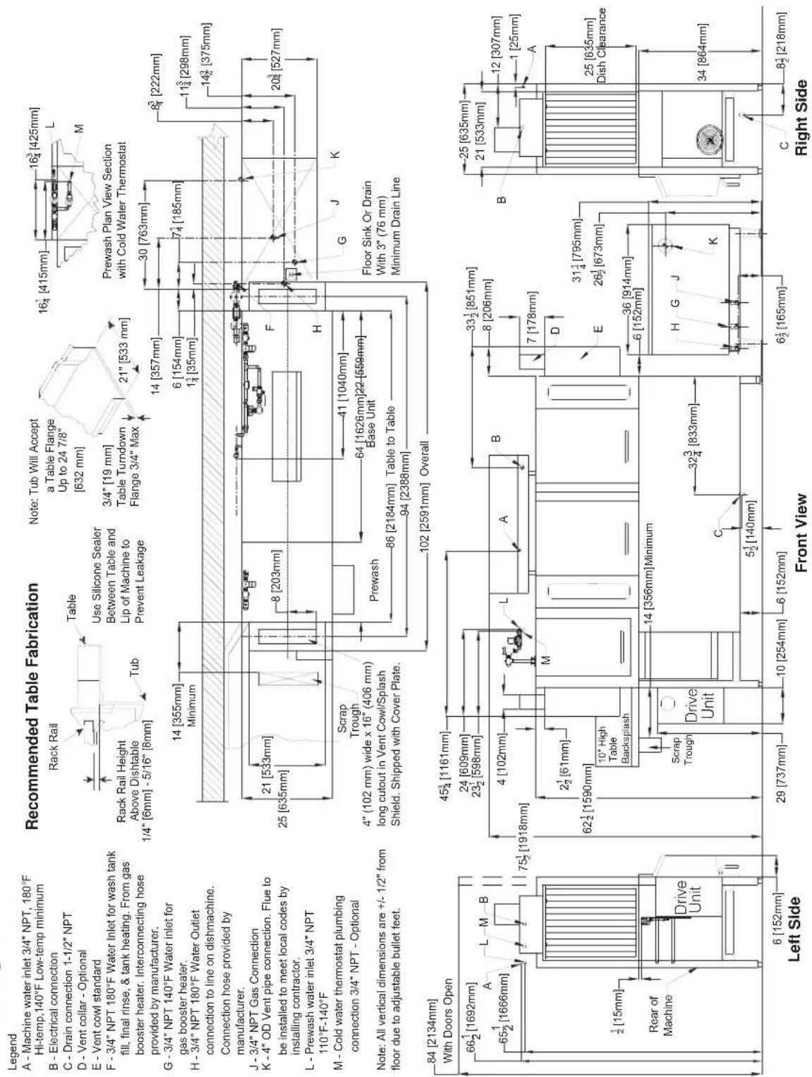 Legend A - Machine water inlet 3/4" NPT, 180°F Hi-temp,140°F Low-temp minimum B - Electrical connection C - Drain connection 1-1/2" NPT D - Vent collar - Optional E - Vent cowl standard F - 3/4" NPT 180°F Water Inlet for wash tank fill, final rinse, & tank heating. From gas booster heater. Interconnecting hose provided by manufacturer. G - 3/4" NPT 140°F Water inlet for gas booster heater. H - 3/4" NPT 180°F Water Outlet connection to line on dishmachine. Connection hose provided by manufacturer. J - 3/4" NPT Gas Connection K - 4" OD Vent pipe connection. Flue to be installed to meet local codes by installing contractor. L - Prewash water inlet 3/4" NPT 110°F-140°F M - Cold water thermostat plumbing connection 3/4" NPT - Optional Note: All vertical dimensions are +/- 1/2" from floor due to adjustable bullet feet. Recommended Table Fabrication Rack Rail Height Above Dishtable 1/4" [6mm] - 5/16" [8mm] Table Use Silicone Sealer Between Table and Lip of Machine to Prevent Leakage Note: Tub Will Accept a Table Flange Up to 24 7/8" [632 mm] 3/4" [19 mm] Table Turndown Flange 3/4" Max 21" [533 mm] 14 [355mm] Minimum 14 [357mm] 6 [154mm] 1½ [35mm] 7¼ [185mm] 30 [763mm] 8⁰ [222mm] 11½ [298mm] 14½ [375mm] 20³ [527mm] 21 [533mm] 25 [635mm] 25 [635mm] Floor Sink Or Drain With 3" (76 mm) Minimum Drain Line Scrap Trough 4" (102 mm) wide x 16" (406 mm) long cutout in Vent Cowl/Splash Shield. Shipped with Cover Plate. Prewash 86 [2184mm] Table to Table 94 [2388mm] 102 [2591mm] Overall 84 [2134mm] With Doors Open 66½ [1692mm] A L M B 65½ [1666mm] 75½ [1918mm] 4 [102mm] L A B 45¾ [1161mm] 24 [609mm] 23½ [598mm] 33½ [851mm] 8 [206mm] 7 [178mm] 2½ [61mm] 62½ [1590mm] 10' High Table Backsplash Drive Unit Scrap Trough 14 [356mm] Minimum 32¾ [833mm] C 5½ [140mm] 29 [737mm] 6 [152mm] 6½ [165mm] Right Side B 25 [635mm] 21 [533mm] 12 [307mm] 1 [25mm] A 25 [635mm] Dish Clearance 36 [914mm] 6 [152mm] H G J K C 8½ [218mm]