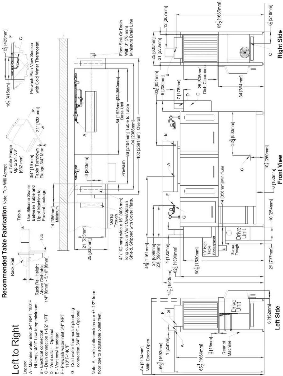 Recommended Table Fabrication Note: Tub Will Accept a Table Flange Up to 24 7/8" [632 mm] 3/4" [19 mm] Table Turndown Flange 3/4" Max 21" [533 mm] 16¹ [415mm] 16³ [425mm] F G Prewash Plan View Section with Cold Water Thermostat Rack Rail Height Above Dishtable 1/4" [6mm] - 5/16" [8mm] Tub Use Silicone Sealer Between Table and Lip of Machine to Prevent Leakage 14 [355mm] Minimum 21 [533mm] 25 [635mm] Scrap Trough 4" (102 mm) wide x 16" (406 mm) long cutout in Vent Cowl/Splash Shield. Shipped with Cover Plate. 8 [203mm] A 64 [1626mm]22 [559mm] Base Unit Prewash 86 [2184mm] Table to Table 94 [2388mm] 102 [2591mm] Overall Floor Sink Or Drain With 3" (76 mm) Minimum Drain Line 84 [2134mm] With Doors Open 66¹ [1692mm] 1 [25mm] F G A 65½ [1666mm] ½ [15mm] Rear of Machine Drive Unit 6 [152mm] Left Side Front View C 32³ [833mm] 10³ [260mm] 6 [152mm] 29 [737mm] 10 [254mm] 6 [152mm] 25 [635mm] 21 [533mm] 12 [307mm] 65½ [1665mm] 34 [864mm] C 8² [218mm] Right Side