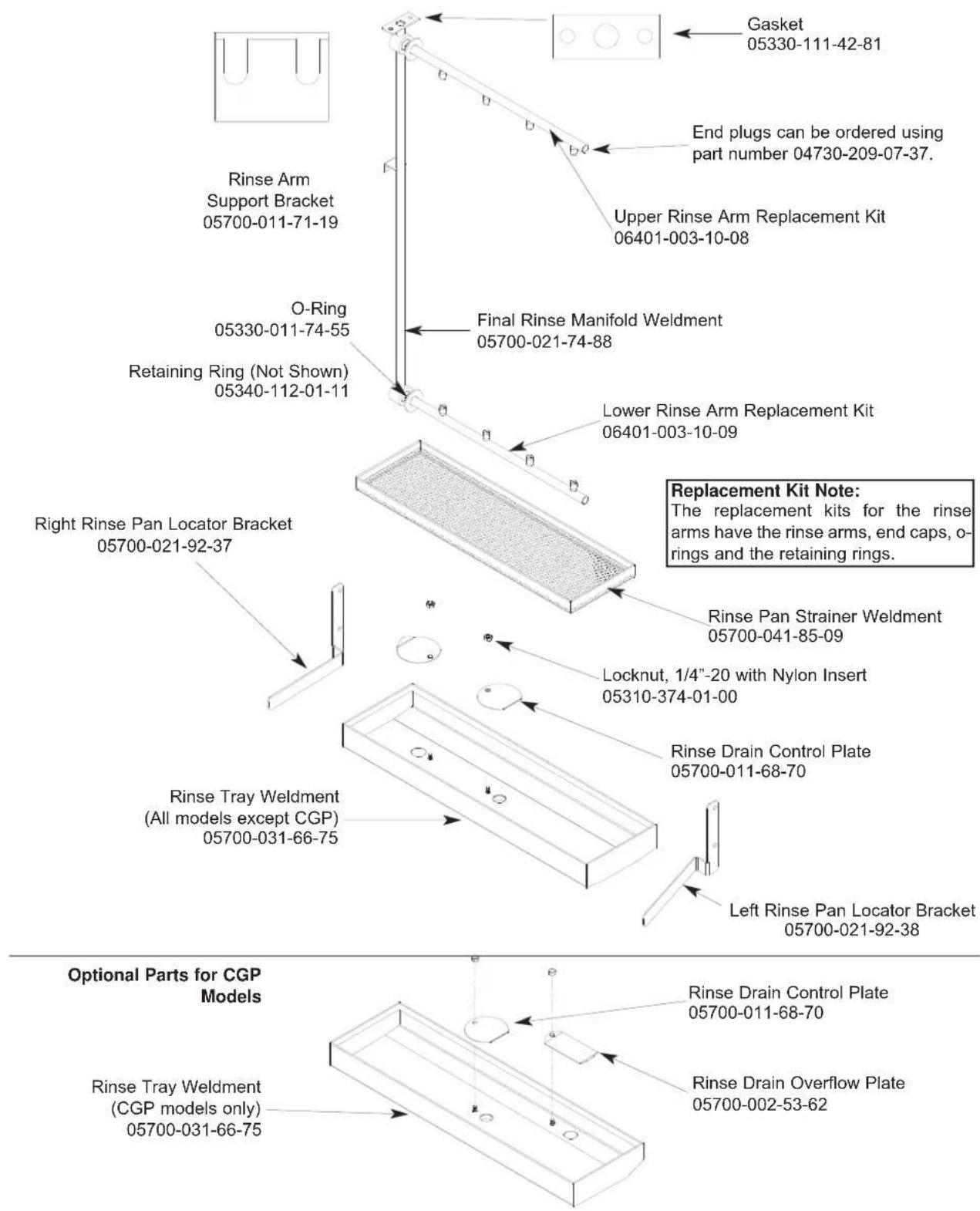 Gasket 05330-111-42-81 End plugs can be ordered using part number 04730-209-07-37. Upper Rinse Arm Replacement Kit 06401-003-10-08 Final Rinse Manifold Weldment 05700-021-74-88 Lower Rinse Arm Replacement Kit 06401-003-10-09 Rinse Arm Support Bracket 05700-011-71-19 O-Ring 05330-011-74-55 Retaining Ring (Not Shown) 05340-112-01-11 Right Rinse Pan Locator Bracket 05700-021-92-37 Rinse Tray Weldment (All models except CGP) 05700-031-66-75 Locknut, 1/4"-20 with Nylon Insert 05310-374-01-00 Rinse Drain Control Plate 05700-011-68-70 Left Rinse Pan Locator Bracket 05700-021-92-38 Replacement Kit Note: The replacement kits for the rinse arms have the rinse arms, end caps, o-rings and the retaining rings. Rinse Drain Control Plate 05700-011-68-70 Rinse Drain Overflow Plate 05700-002-53-62 Optional Parts for CGP Models Rinse Tray Weldment (CGP models only) 05700-031-66-75