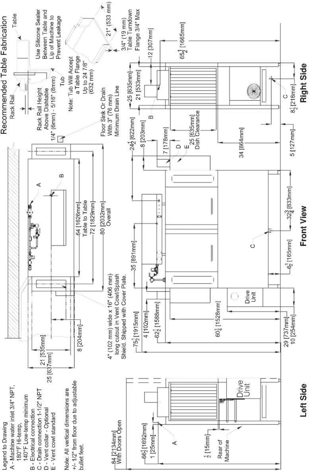 Legend to Drawing A - Machine water inlet 3/4" NPT, 180°F Hi-temp, 140°F Low-temp minimum B - Electrical connection C - Drain connection 1-1/2" NPT D - Vent collar - Optional E - Vent cowl standard Note: All vertical dimensions are +/- 1/2" from floor due to adjustable bullet feet. Recommended Table Fabrication Rack Rail Table Use Silicone Sealer Between Table and Lip of Machine to Prevent Leakage Tub Note: Tub Will Accept a Table Flange Up to 24 7/8" (632 mm) Floor Sink Or Drain With 3" (76 mm) Minimum Drain Line 21" (533 mm) 3/4" (19 mm) Table Turndown Flange 3/4" Max 25 [635mm] 21 [533mm] 12 [307mm] 65½ [1665mm] 65½ [1665mm] 4" (102 mm) wide x 16" (406 mm) long cutout in Vent Cowl/Splash Shield. Shipped with Cover Plate. 75½ [1915mm] 4 [102mm] 62½ [1588mm] 60¼ [1528mm] Drive Unit Drive Unit C 29 [737mm] 10 [254mm] 6½ [165mm] 32¾ [833mm] 34 [864mm] 5 [127mm] 8 [204mm] 80 [2032mm] Overall 4" (102 mm) wide x 16" (406 mm) long cutout in Vent Cowl/Splash Shield. Shipped with Cover Plate. Left Side Front View Right Side