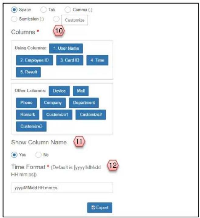 Space Tab Comma ( ) Semicolon ( ) Customize Columns * 10 Using Columns: 1. User Name 2. Employee ID 3. Card ID 4. Time 5. Result Other Columns: Device Mail Phone Company Department Remark Customize1 Customize2 Customize3 Show Column Name 11 Yes No Time Format * (Default is [yyyy/MM/dd HH:mm:ss]) yyyy/MM/dd HH:mm:ss. 12 yyyy/MM/dd HH:mm:ss. Export