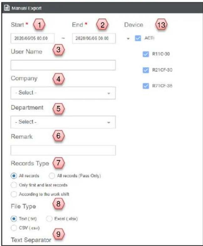 Manual Export Start 1 End 2 Device 13 2020/06/05 00:00 ~ 2020/06/06 00:00 User Name 3 Company 4 - Select - Department 5 - Select - Remark 6 Records Type 7 All records All records (Pass Only) Only first and last records According to the work shift File Type 8 Text (txt) Excel (xlsx) CSV (.csv) Text Separator 9 ACTI R11C-30 R21CF-30 R71CF-35