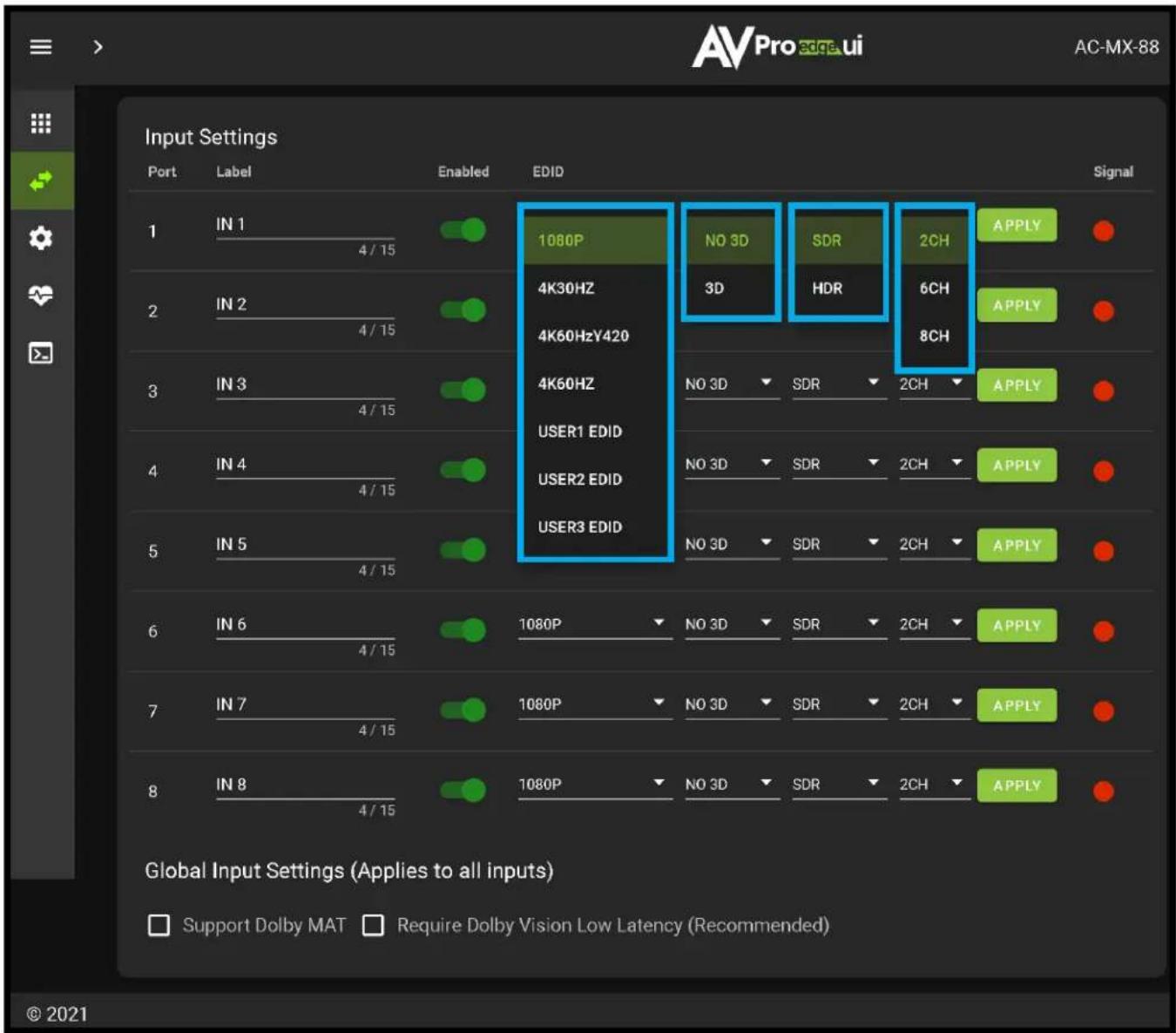 AV Pro edge ui AC-MX-88 Input Settings Port Label Enabled EDID Signal 1 IN 1 4/15 1080P NO 3D SDR 2CH APPLY 2 IN 2 4/15 4K30HZ 3D HDR 6CH APPLY 3 IN 3 4/15 4K60HzY420 4 K60Hz USER1 EDID NO 3D SDR 2CH APPLY 4 IN 4 4/15 USER2 EDID NO 3D SDR 2CH APPLY 5 IN 5 4/15 USER3 EDID NO 3D SDR 2CH APPLY 6 IN 6 4/15 1080P NO 3D SDR 2CH APPLY 7 IN 7 4/15 1080P NO 3D SDR 2CH APPLY 8 IN 8 4/15 1080P NO 3D SDR 2CH APPLY Global Input Settings (Applies to all inputs) □ Support Dolby MAT □ Require Dolby Vision Low Latency (Recommended) © 2021