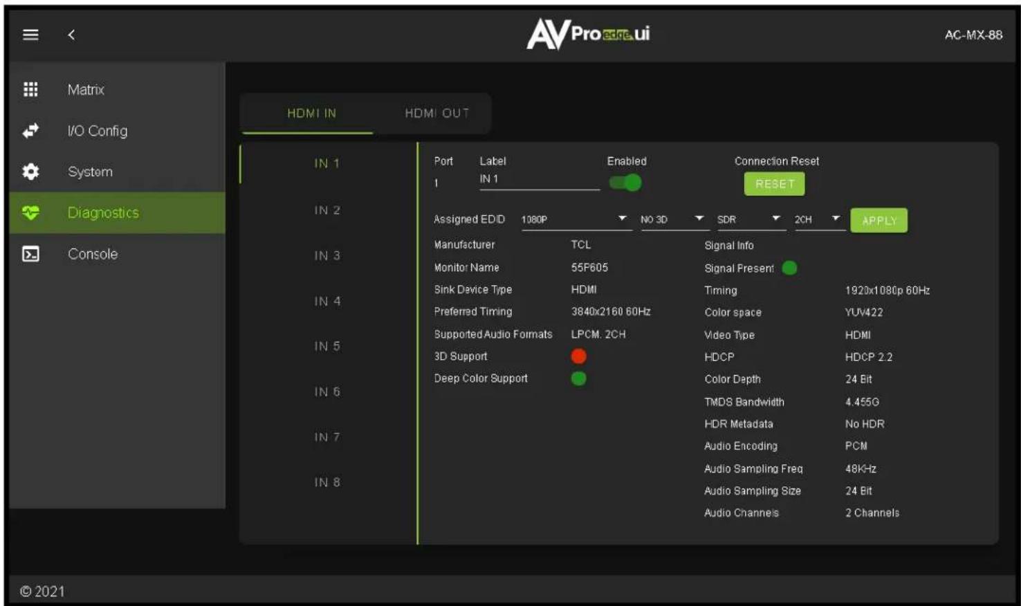 Matrix I/O Config System Diagnostics Console HDMI IN HDMI OUT IN 1 IN 2 IN 3 IN 4 IN 5 IN 6 IN 7 IN 8 Port Label Enabled Connection Reset 1 IN 1 RESET Assigned EDD 1080P NO 3D SDR 2CH APPLY Manufacturer TCL Signal Info Monitor Name 55F605 Signal Present Sink Device Type HDMI Timing 1920x1080p 60Hz Preferred Timing 3840x2160 60Hz Color space YUV422 Supported Audio Formats LPCM. 2CH Video Type HDMI 3D Support HDCP HDCP 2.2 Deep Color Support Color Depth 24 Bit TMDS Bandwidth 4.455G HDR Metadata No HDR Audio Encoding PCM Audio Sampling Freq 48KHz Audio Sampling Size 24 Bit Audio Channels 2 Channels © 2021
