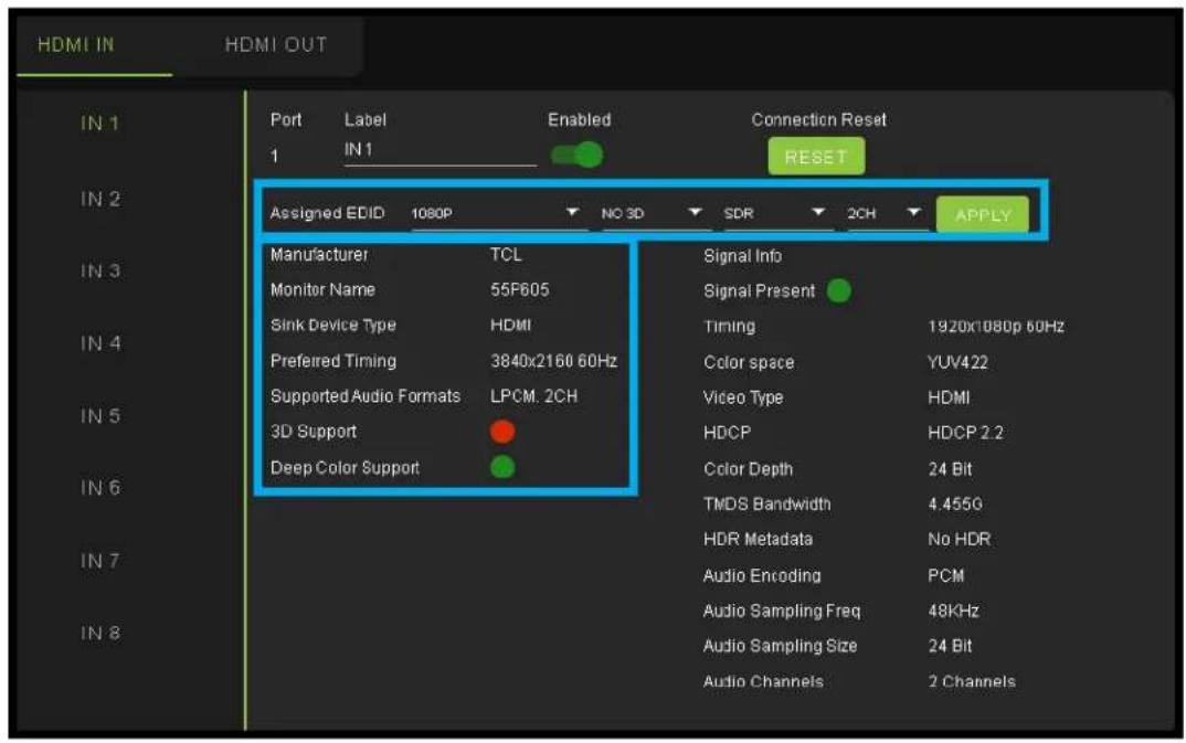HDMI IN HDMI OUT Port Label Enabled Connection Reset 1 IN1 RESET Assigned EDID 1080P NO 3D SDR 2CH APPLY IN 1 IN 2 IN 3 IN 4 IN 5 IN 6 IN 7 IN 8 Manufacturer TCL Signal Info Monitor Name 55F605 Signal Present Sink Device Type HDMI Timing 1920x1080p 60Hz Preferred Timing 3840x2160 60Hz Color space YUV422 Supported Audio Formats LPCM. 2CH Video Type HDMI 3D Support HDCP HDCP 2.2 Deep Color Support Color Depth 24 Bit TMDS Bandwidth 4.455G HDR Metadata No HDR Audio Encoding PCM Audio Sampling Freq 48KHz Audio Sampling Size 24 Bit Audio Channels 2 Channels
