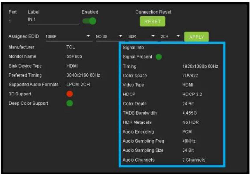 Port Label Enabled Connection Reset 1 IN 1 RESET Assigned EDID 1080P NO 3D SDR 2CH APPLY Manufacturer TCL Monitor Name 55P605 Sink Device Type HDMI Preferred Timing 3840x2160 60Hz Supported Audio Formats LPCM.2CH 3D Support Deep Color Support Signal Info Signal Present Timing 1920x1080p 60Hz Color space YUV422 Video Type HDMI HDCP HDCP 2.2 Color Depth 24 Bit TMDS Bandwidth 4.455G HDR Metadata No HDR Audio Encoding PCM Audio Sampling Freq 48KHz Audio Sampling Size 24 Bit Audio Channels 2 Channels