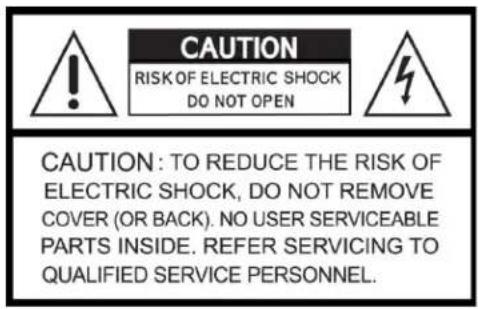 CAUTION RISK OF ELECTRIC SHOCK DO NOT OPEN CAUTION: TO REDUCE THE RISK OF ELECTRIC SHOCK, DO NOT REMOVE COVER (OR BACK). NO USER SERVICEABLE PARTS INSIDE. REFER SERVICING TO QUALIFIED SERVICE PERSONNEL.
